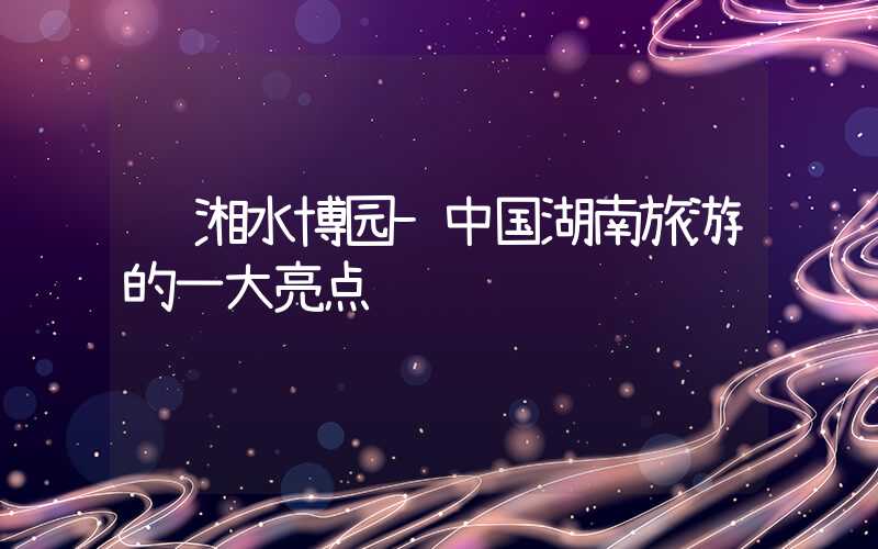 韩湘水博园-中国湖南旅游的一大亮点