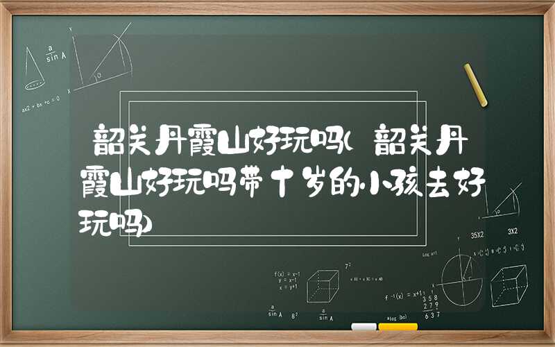 韶关丹霞山好玩吗(韶关丹霞山好玩吗带十岁的小孩去好玩吗)