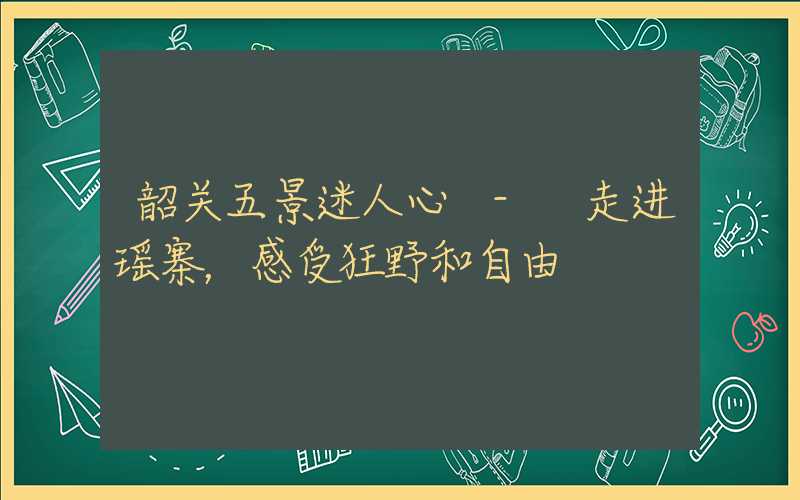 韶关五景迷人心 - 走进瑶寨,感受狂野和自由