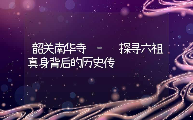 韶关南华寺 - 探寻六祖真身背后的历史传说