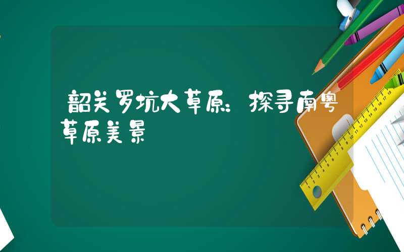 韶关罗坑大草原：探寻南粤草原美景