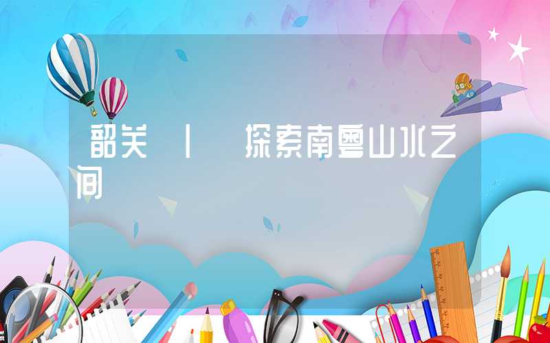 韶关 | 探索南粤山水之间