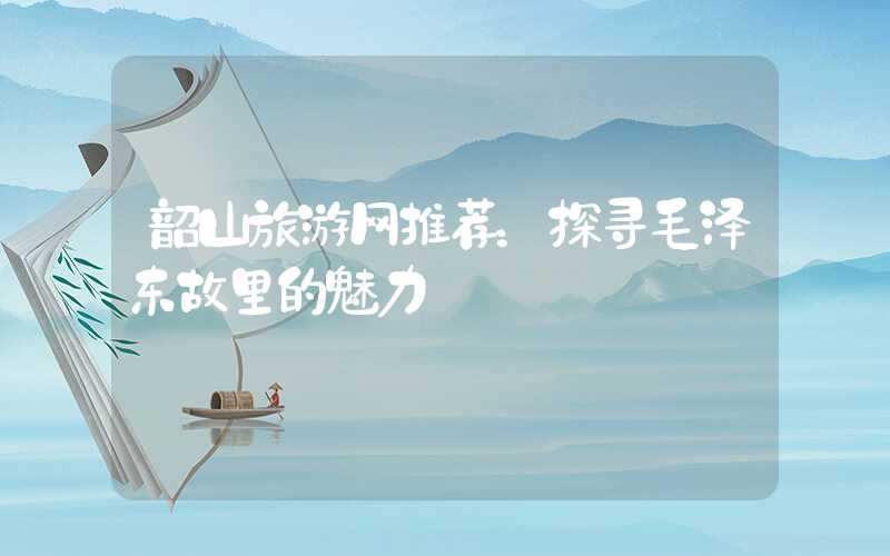 韶山旅游网推荐：探寻毛泽东故里的魅力
