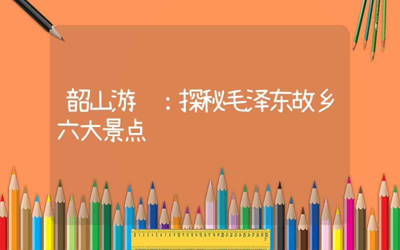 韶山游记：探秘毛泽东故乡六大景点
