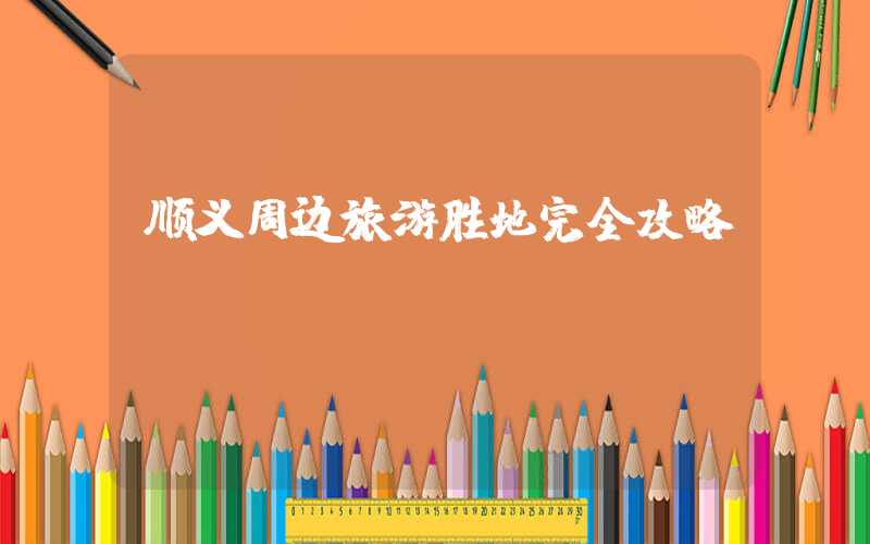 顺义周边旅游胜地完全攻略