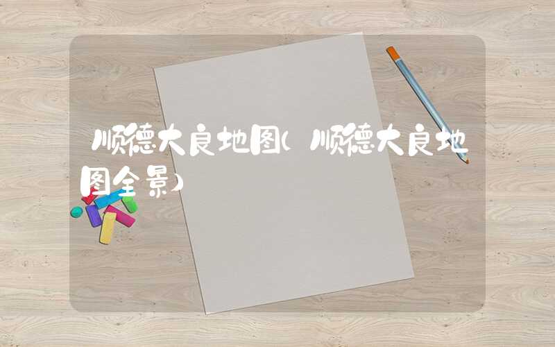 顺德大良地图（顺德大良地图全景）
