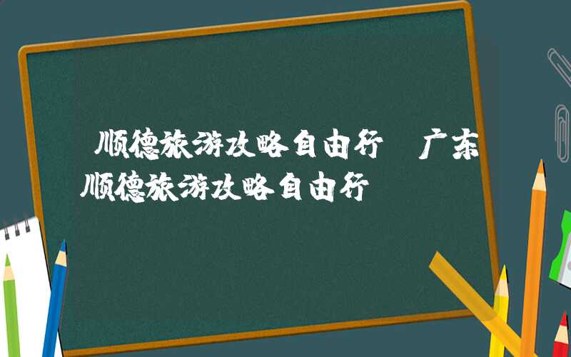 顺德旅游攻略自由行（广东顺德旅游攻略自由行）