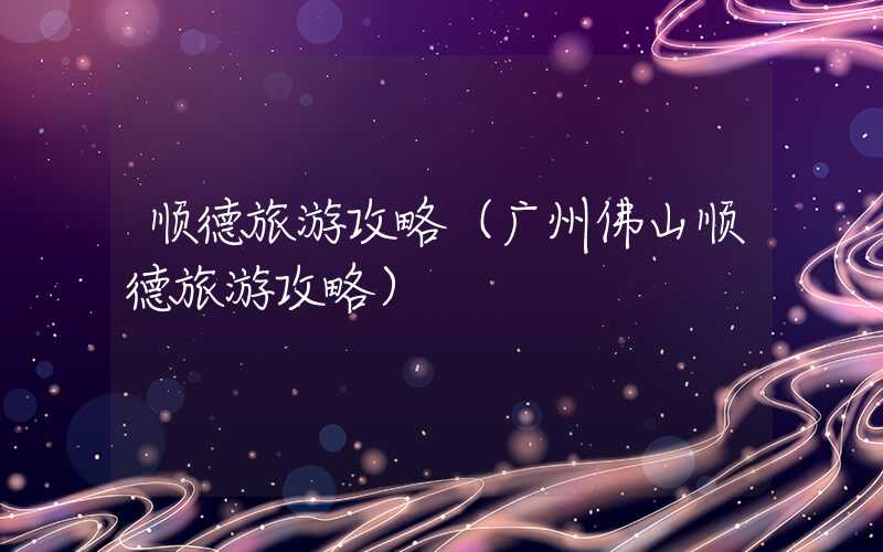 顺德旅游攻略（广州佛山顺德旅游攻略）