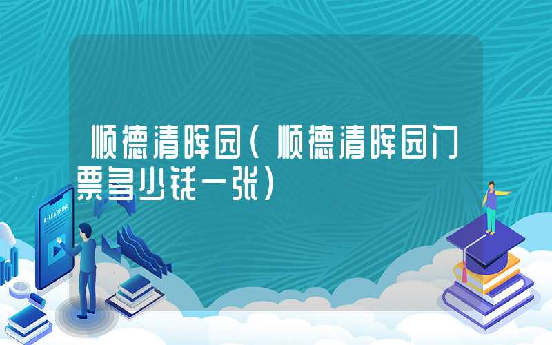 顺德清晖园（顺德清晖园门票多少钱一张）