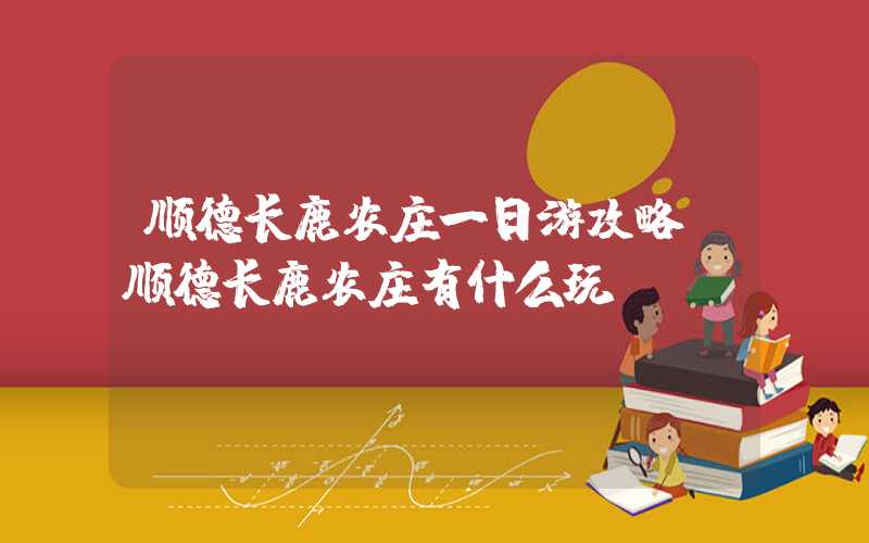 顺德长鹿农庄一日游攻略（顺德长鹿农庄有什么玩）
