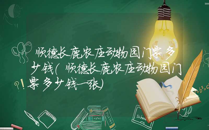 顺德长鹿农庄动物园门票多少钱（顺德长鹿农庄动物园门票多少钱一张）