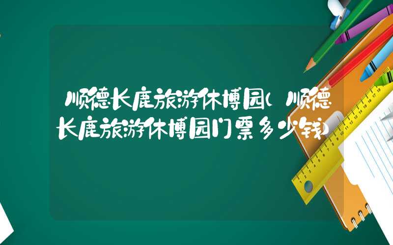 顺德长鹿旅游休博园（顺德长鹿旅游休博园门票多少钱）