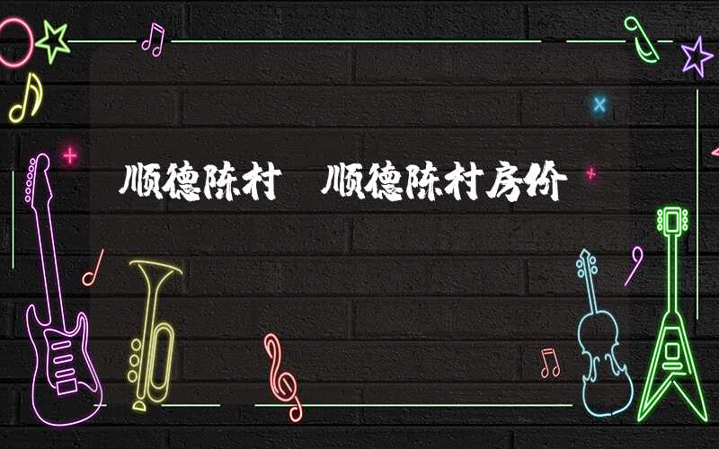顺德陈村（顺德陈村房价）