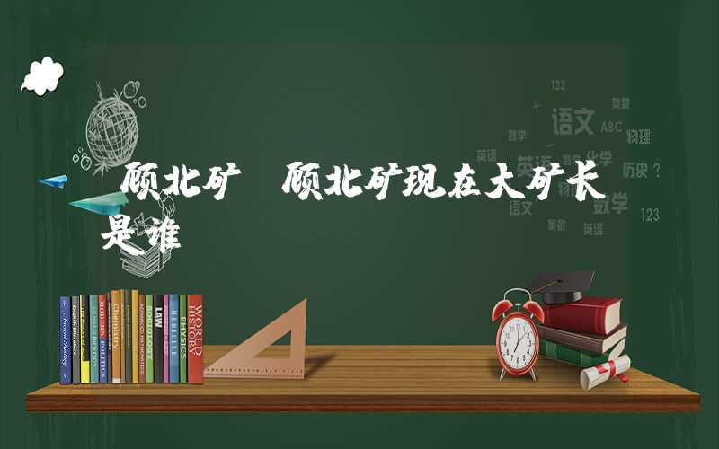 顾北矿（顾北矿现在大矿长是谁）
