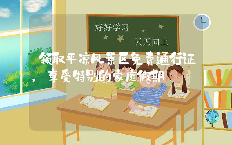 领取平凉风景区免费通行证，享受特别的家庭假期