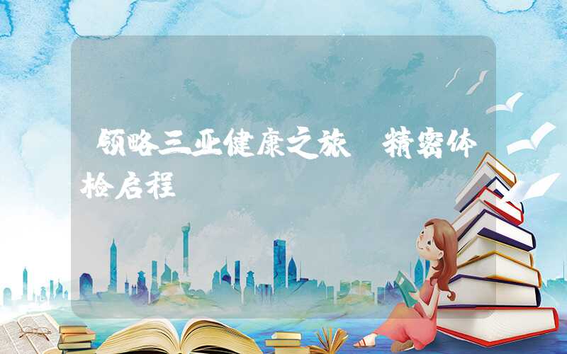 领略三亚健康之旅：精密体检启程