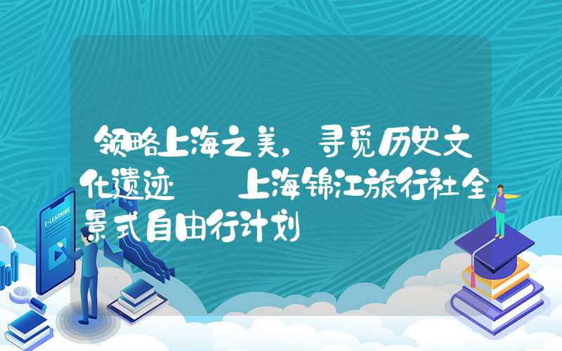 领略上海之美,寻觅历史文化遗迹——上海锦江旅行社全景式自由行计划