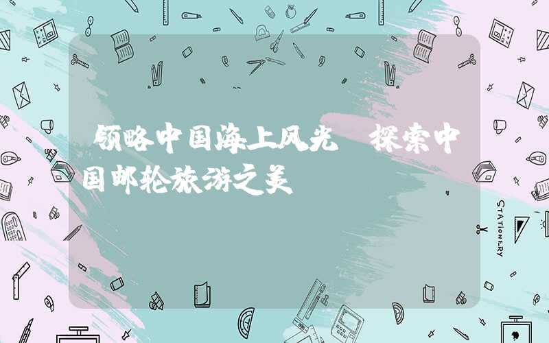 领略中国海上风光，探索中国邮轮旅游之美