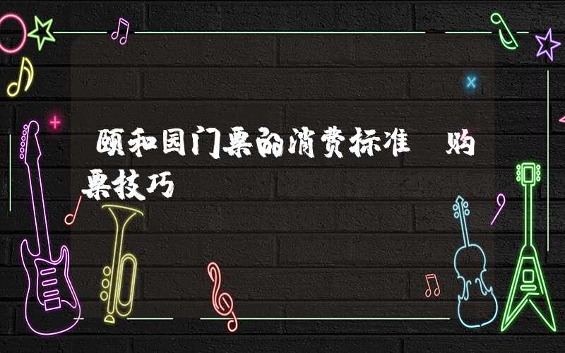 颐和园门票的消费标准及购票技巧