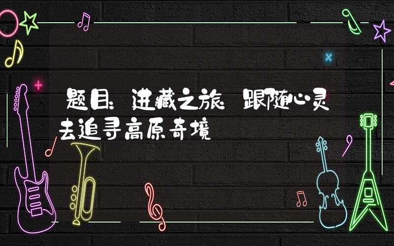 题目：进藏之旅：跟随心灵去追寻高原奇境
