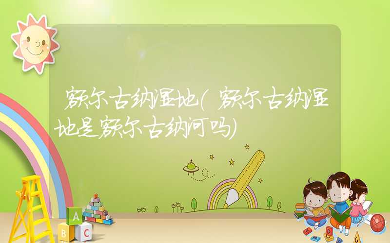 额尔古纳湿地（额尔古纳湿地是额尔古纳河吗）