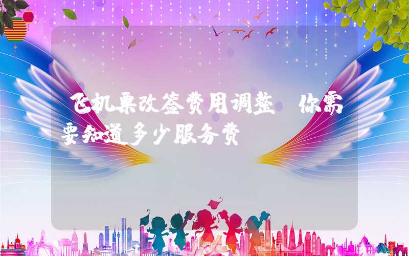 飞机票改签费用调整，你需要知道多少服务费？
