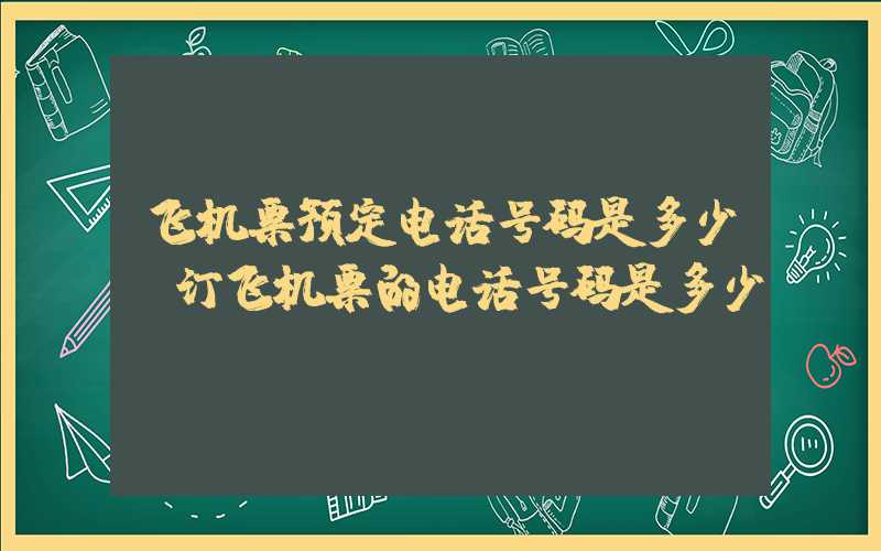 飞机票预定电话号码是多少（订飞机票的电话号码是多少）
