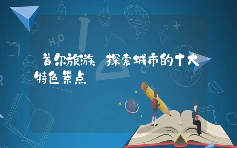 首尔旅游：探索城市的十大特色景点