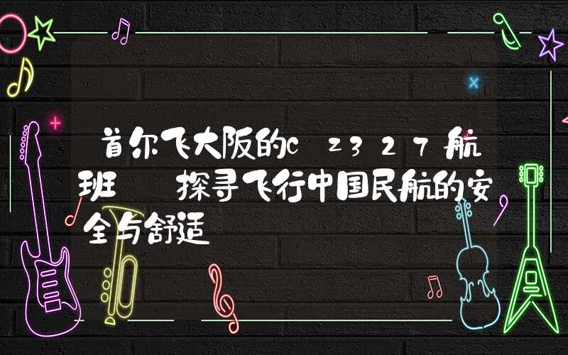 首尔飞大阪的cz327航班——探寻飞行中国民航的安全与舒适
