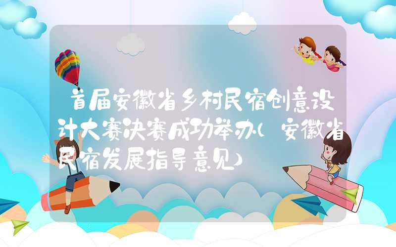 首届安徽省乡村民宿创意设计大赛决赛成功举办（安徽省民宿发展指导意见）