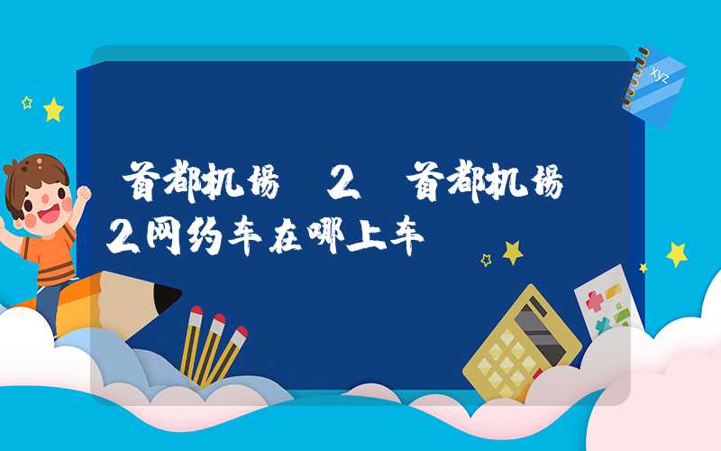 首都机场t2（首都机场t2网约车在哪上车）