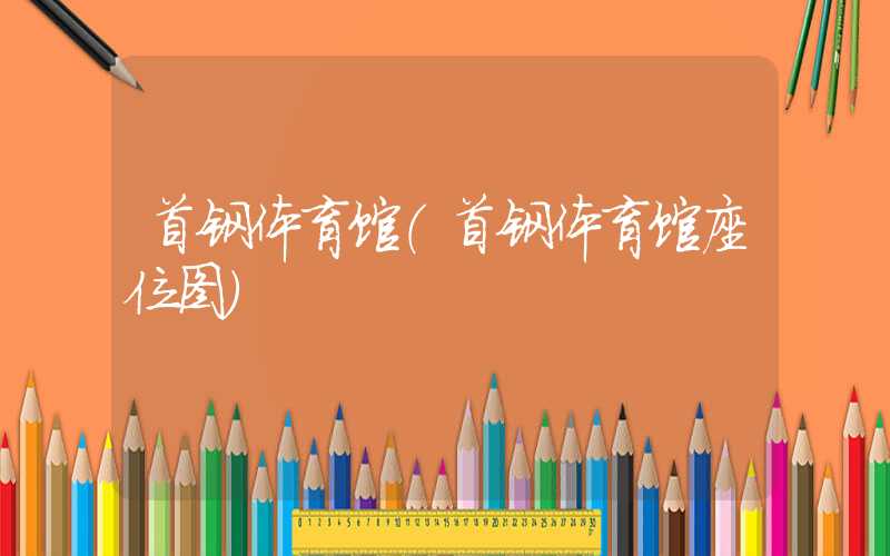 首钢体育馆（首钢体育馆座位图）