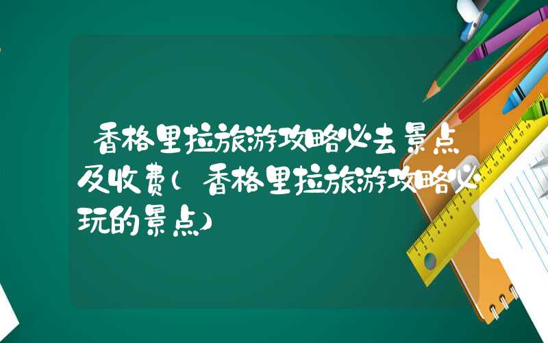 香格里拉旅游攻略必去景点及收费（香格里拉旅游攻略必玩的景点）