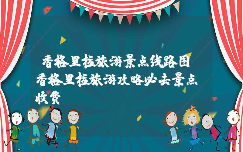 香格里拉旅游景点线路图（香格里拉旅游攻略必去景点及收费）