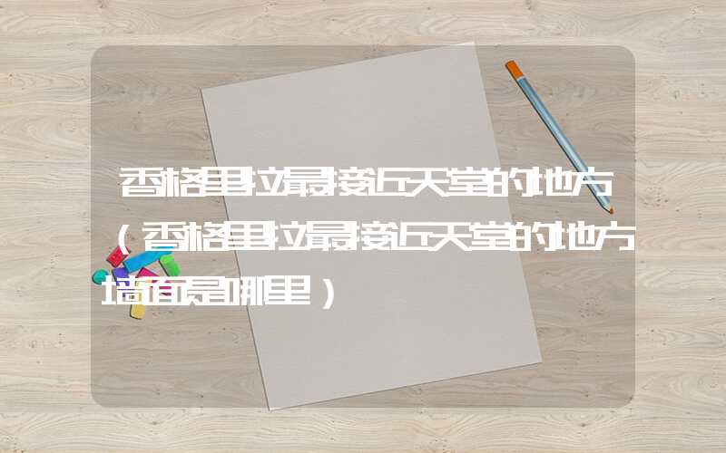 香格里拉最接近天堂的地方（香格里拉最接近天堂的地方墙面是哪里）
