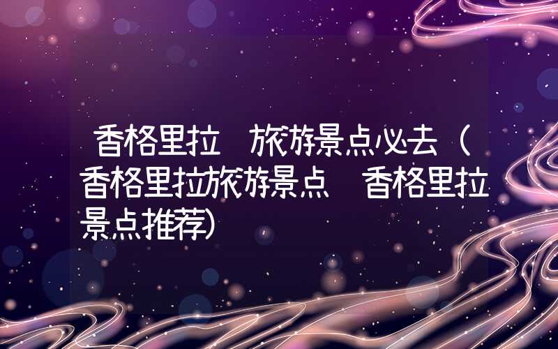 香格里拉镇旅游景点必去(香格里拉旅游景点 香格里拉景点推荐)