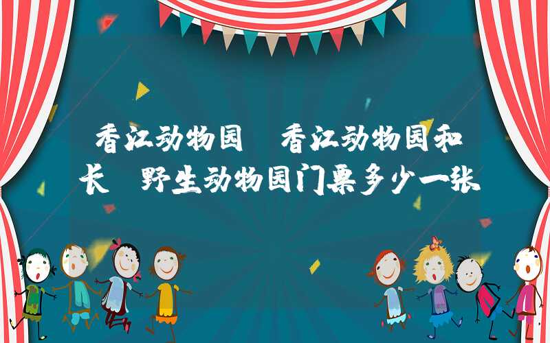 香江动物园（香江动物园和长隆野生动物园门票多少一张）
