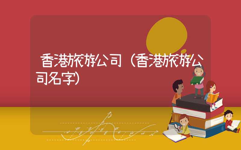 香港旅游公司（香港旅游公司名字）