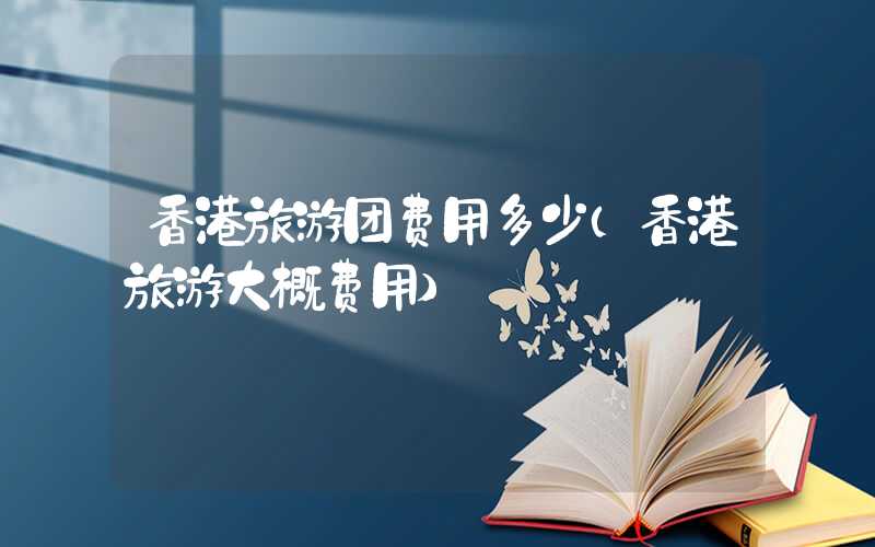 香港旅游团费用多少（香港旅游大概费用）