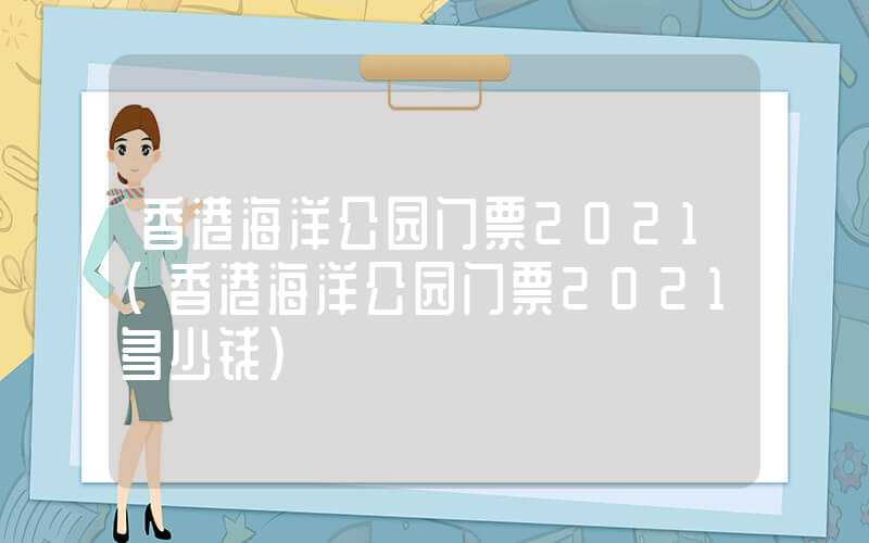 香港海洋公园门票2021（香港海洋公园门票2021多少钱）