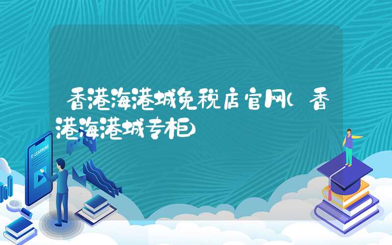 香港海港城免税店官网（香港海港城专柜）