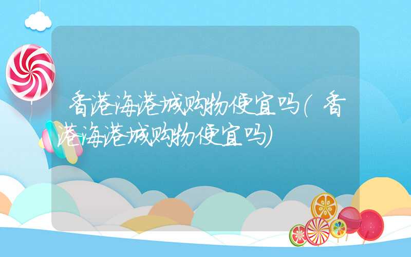 香港海港城购物便宜吗（香港海港城购物便宜吗）