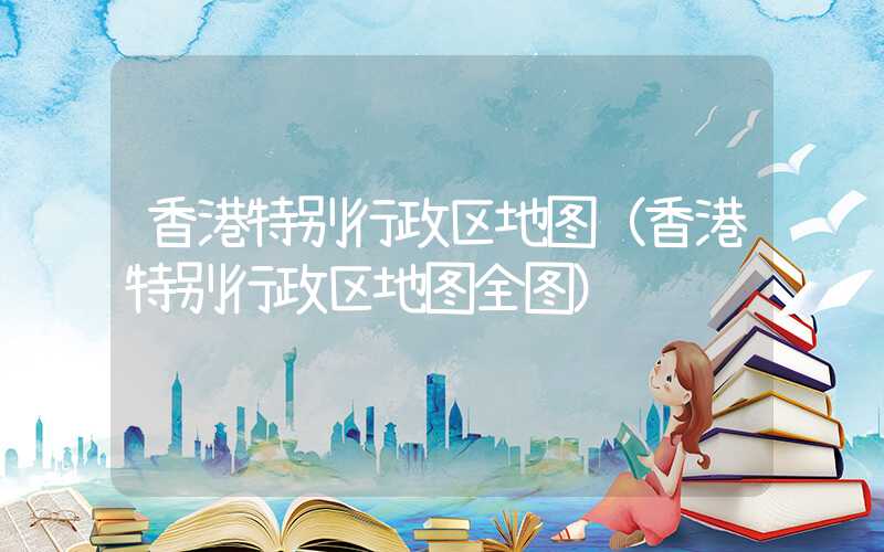 香港特别行政区地图(香港特别行政区地图全图)