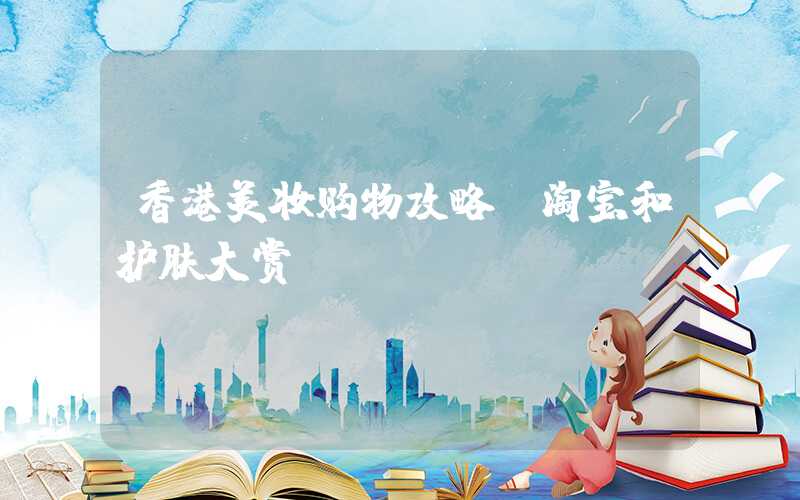 香港美妆购物攻略:淘宝和护肤大赏