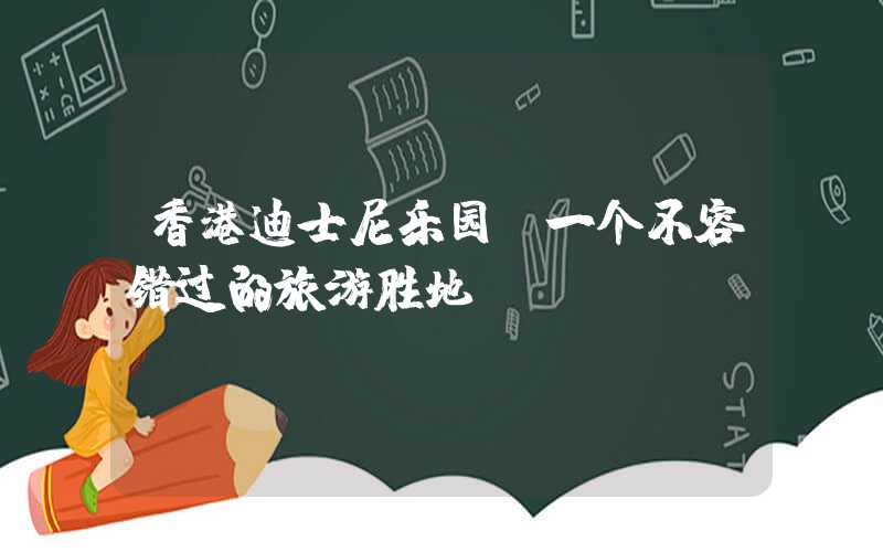 香港迪士尼乐园：一个不容错过的旅游胜地