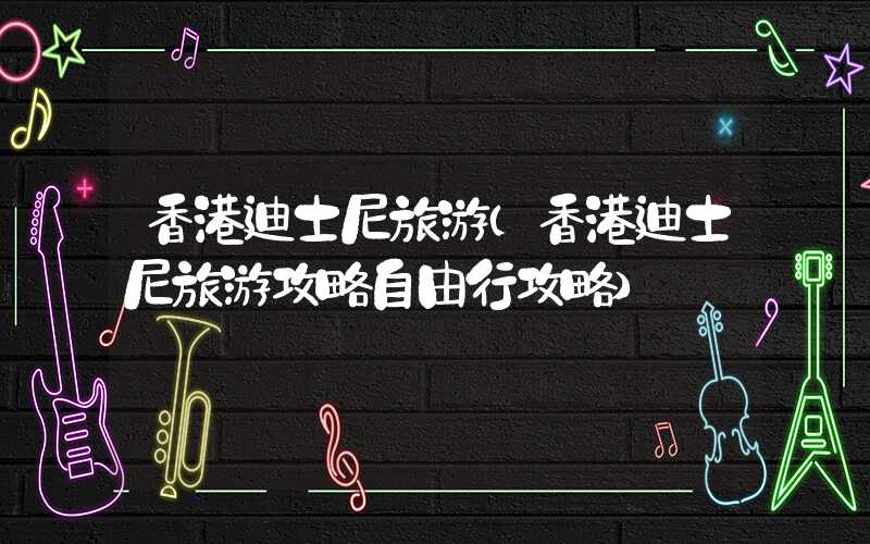 香港迪士尼旅游(香港迪士尼旅游攻略自由行攻略)