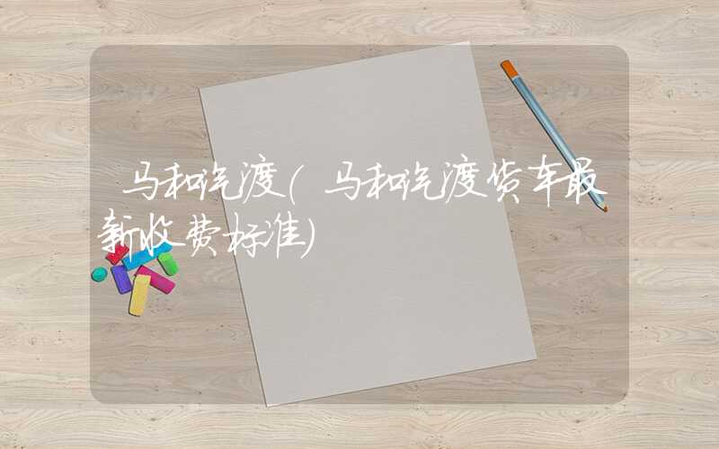 马和汽渡（马和汽渡货车最新收费标准）