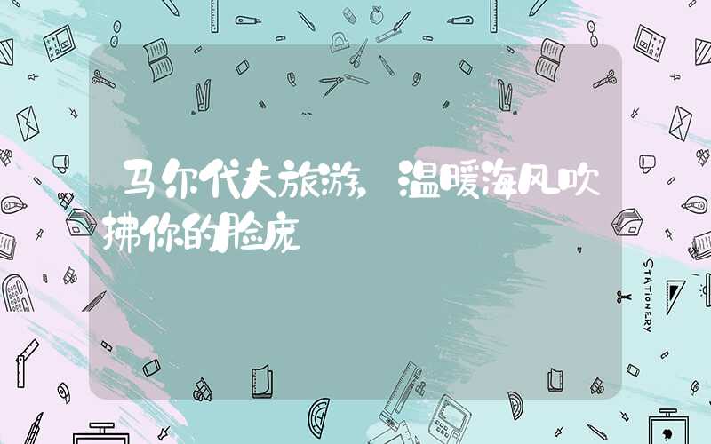 马尔代夫旅游，温暖海风吹拂你的脸庞