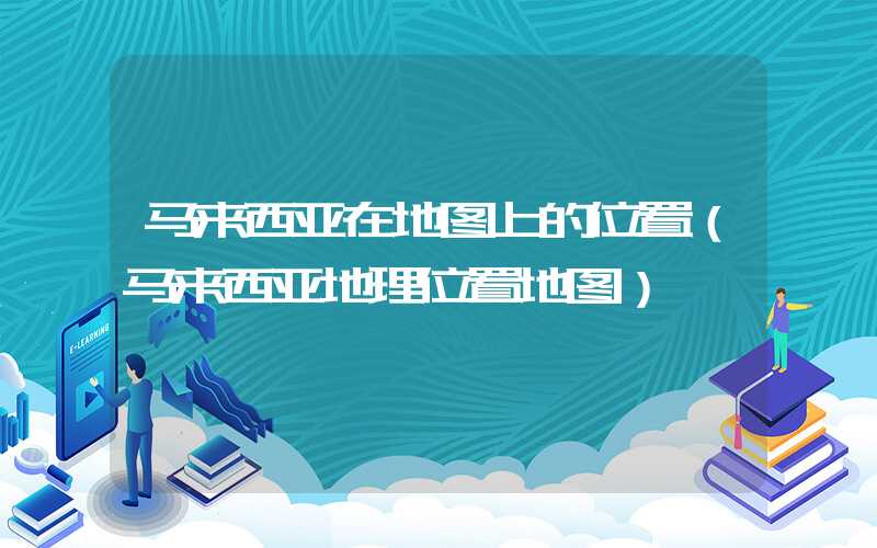 马来西亚在地图上的位置(马来西亚地理位置地图)