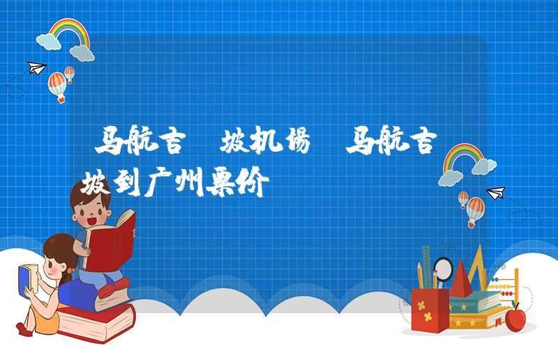 马航吉隆坡机场（马航吉隆坡到广州票价）